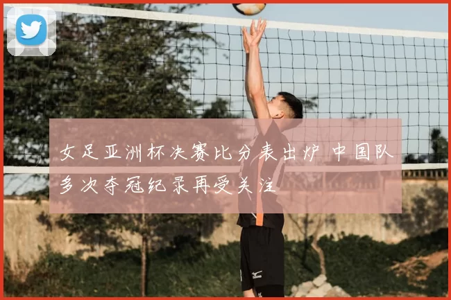 女足亚洲杯决赛比分表出炉 中国队多次夺冠纪录再受关注