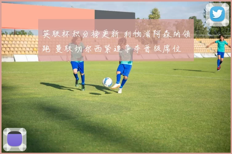 英联杯积分榜更新 利物浦阿森纳领跑 曼联切尔西紧追争夺晋级席位