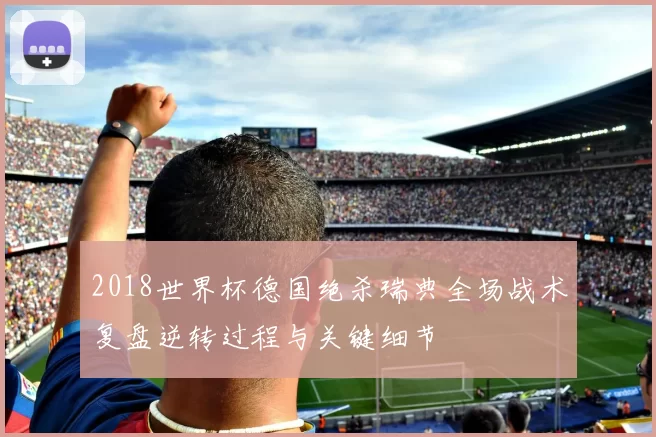 2018世界杯德国绝杀瑞典全场战术复盘逆转过程与关键细节