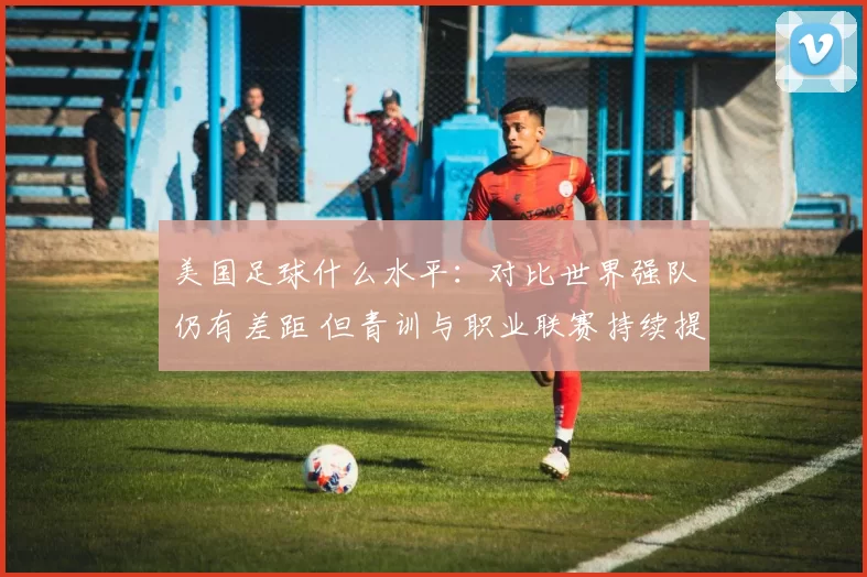 美国足球什么水平：对比世界强队仍有差距 但青训与职业联赛持续提升竞争力