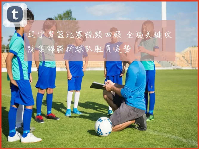 辽宁男篮比赛视频回顾 全场关键攻防集锦解析球队胜负走势