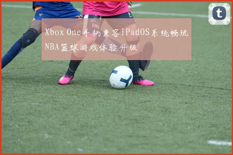 Xbox One手柄兼容iPadOS系统畅玩NBA篮球游戏体验升级