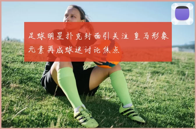 足球明星扑克封面引关注 皇马形象元素再成球迷讨论焦点