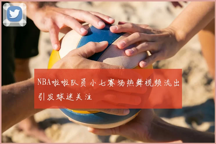NBA啦啦队员小七赛场热舞视频流出引发球迷关注
