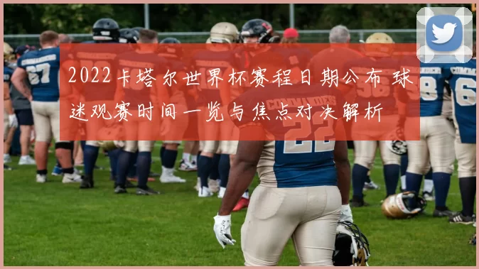 2022卡塔尔世界杯赛程日期公布 球迷观赛时间一览与焦点对决解析