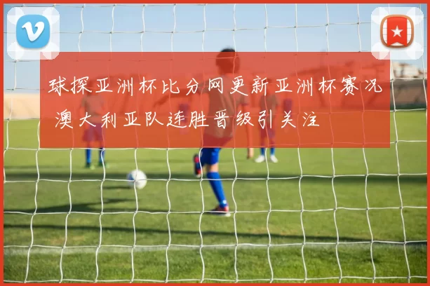 球探亚洲杯比分网更新亚洲杯赛况 澳大利亚队连胜晋级引关注