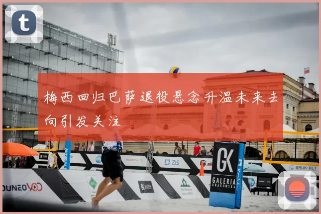 梅西回归巴萨退役悬念升温未来去向引发关注
