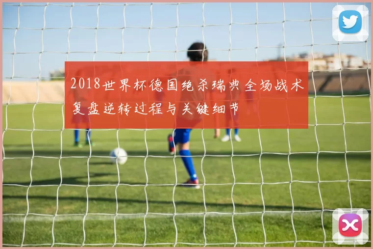2018世界杯德国绝杀瑞典全场战术复盘逆转过程与关键细节