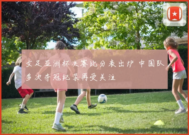 女足亚洲杯决赛比分表出炉 中国队多次夺冠纪录再受关注