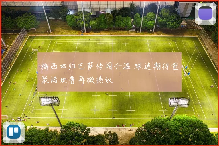 梅西回归巴萨传闻升温 球迷期待重聚诺坎普再掀热议
