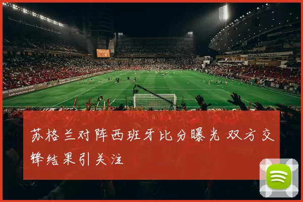 苏格兰对阵西班牙比分曝光 双方交锋结果引关注