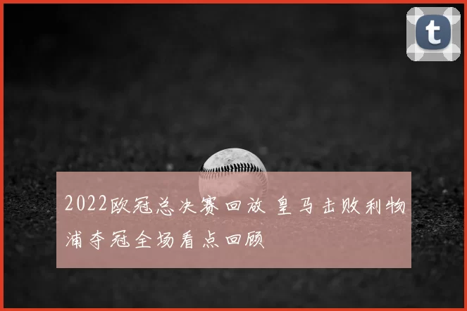 2022欧冠总决赛回放 皇马击败利物浦夺冠全场看点回顾