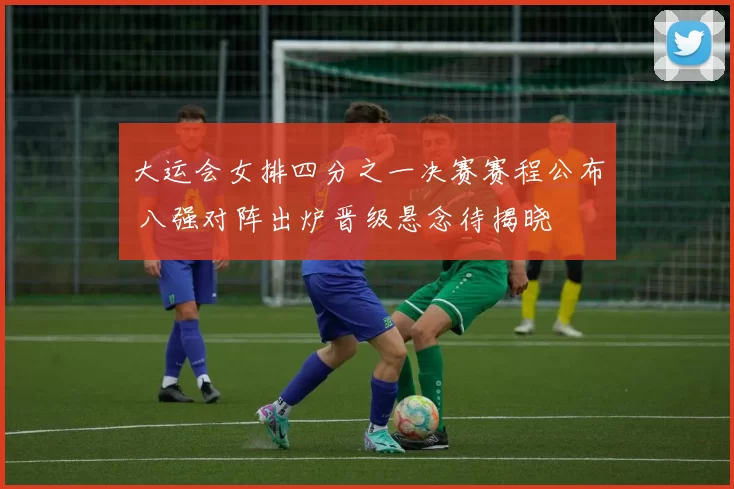 大运会女排四分之一决赛赛程公布 八强对阵出炉晋级悬念待揭晓
