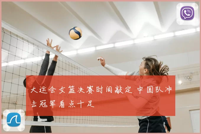 大运会女篮决赛时间敲定 中国队冲击冠军看点十足