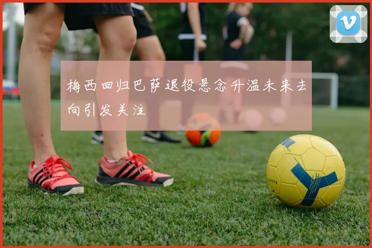 梅西回归巴萨退役悬念升温未来去向引发关注