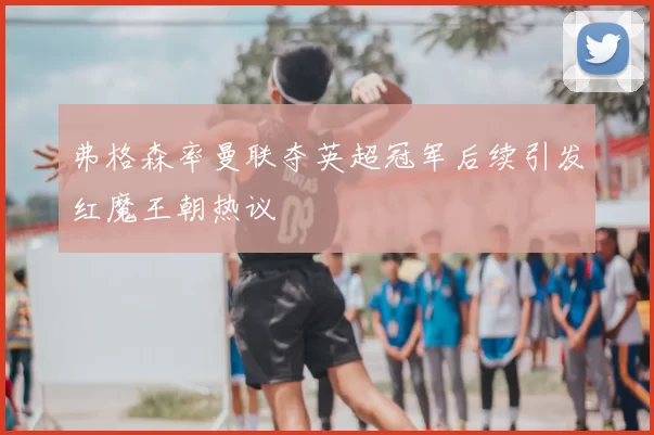 弗格森率曼联夺英超冠军后续引发红魔王朝热议