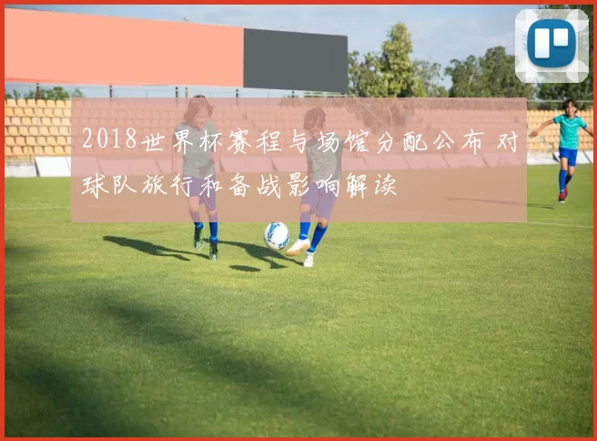 2018世界杯赛程与场馆分配公布 对球队旅行和备战影响解读
