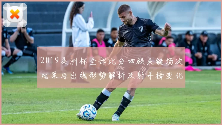 2019美洲杯全部比分回顾关键场次结果与出线形势解析及射手榜变化