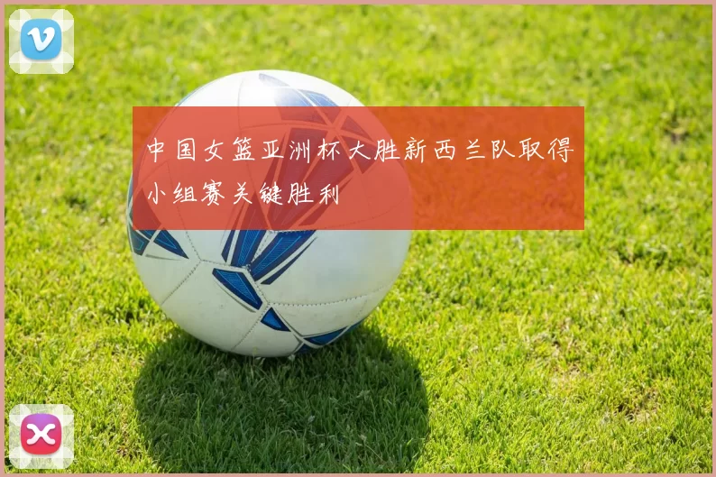 中国女篮亚洲杯大胜新西兰队取得小组赛关键胜利