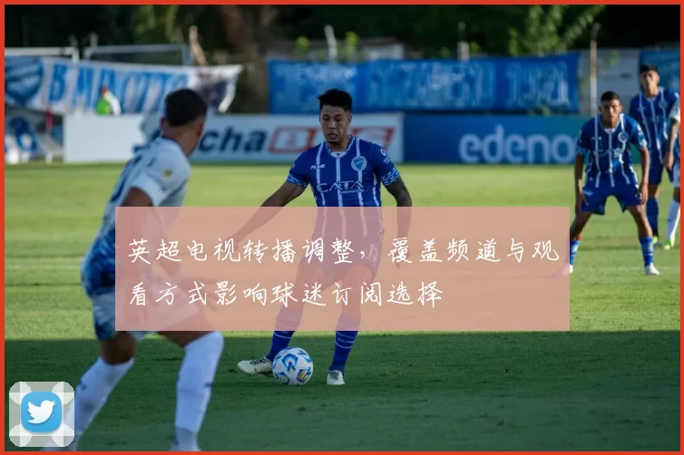 英超电视转播调整，覆盖频道与观看方式影响球迷订阅选择