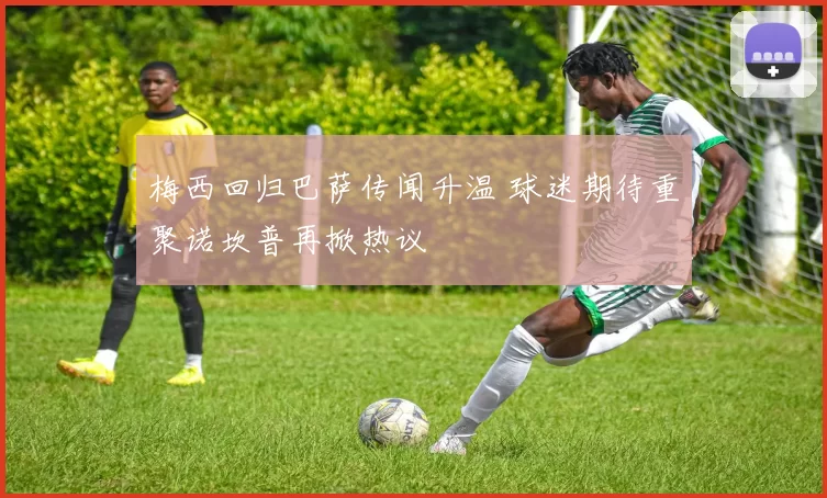 梅西回归巴萨传闻升温 球迷期待重聚诺坎普再掀热议