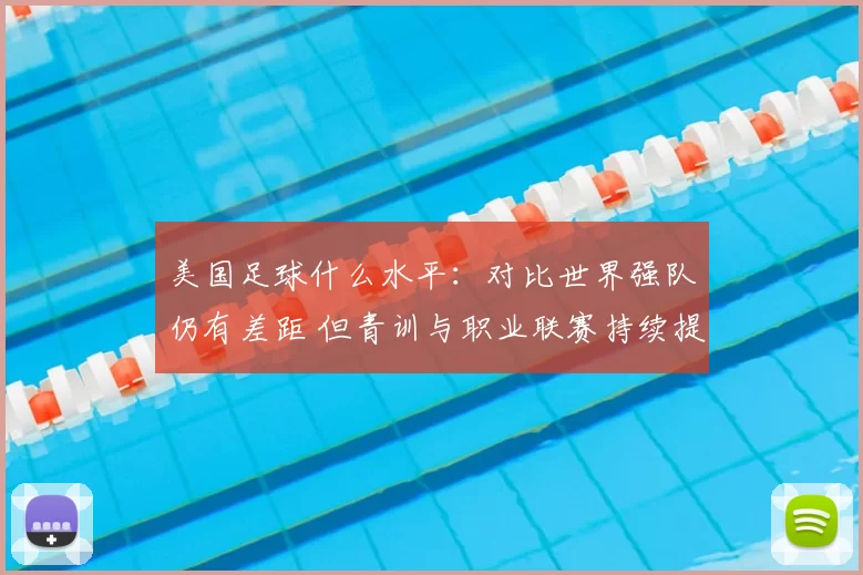 美国足球什么水平：对比世界强队仍有差距 但青训与职业联赛持续提升竞争力