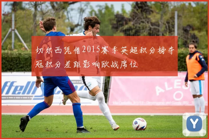 切尔西凭借2015赛季英超积分榜夺冠积分差距影响欧战席位