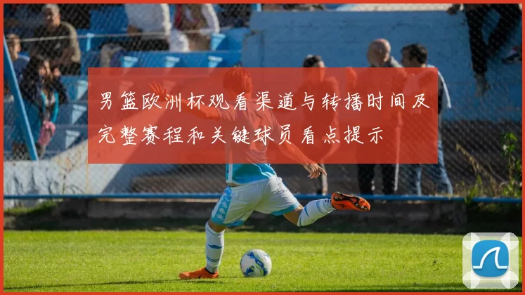 男篮欧洲杯观看渠道与转播时间及完整赛程和关键球员看点提示