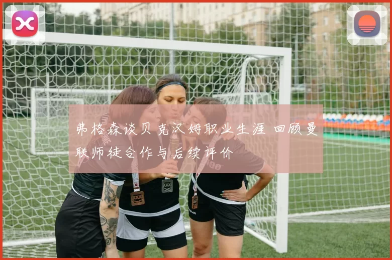 弗格森谈贝克汉姆职业生涯 回顾曼联师徒合作与后续评价