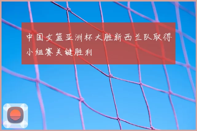 中国女篮亚洲杯大胜新西兰队取得小组赛关键胜利