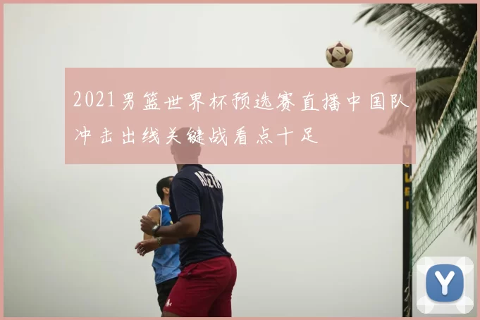2021男篮世界杯预选赛直播中国队冲击出线关键战看点十足