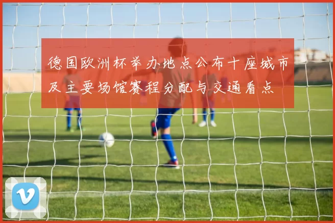 德国欧洲杯举办地点公布十座城市及主要场馆赛程分配与交通看点