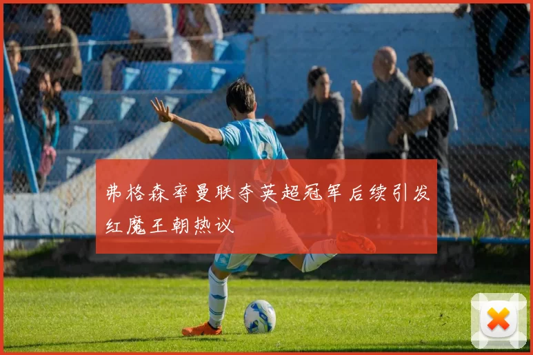 弗格森率曼联夺英超冠军后续引发红魔王朝热议