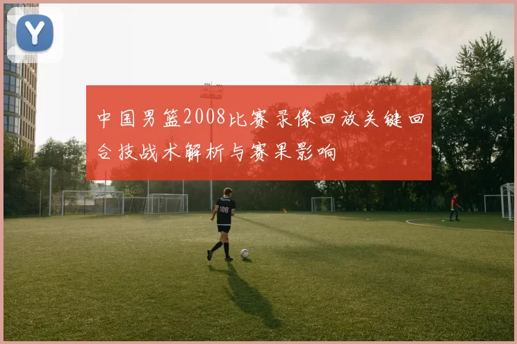 中国男篮2008比赛录像回放关键回合技战术解析与赛果影响
