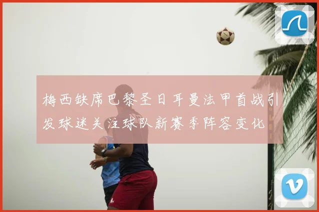 梅西缺席巴黎圣日耳曼法甲首战引发球迷关注球队新赛季阵容变化
